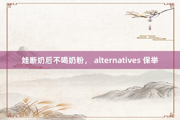 娃断奶后不喝奶粉， alternatives 保举