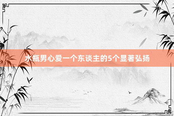 水瓶男心爱一个东谈主的5个显著弘扬